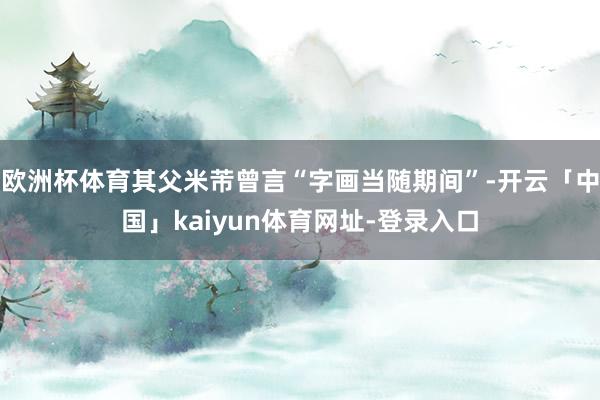 欧洲杯体育其父米芾曾言“字画当随期间”-开云「中国」kaiyun体育网址-登录入口