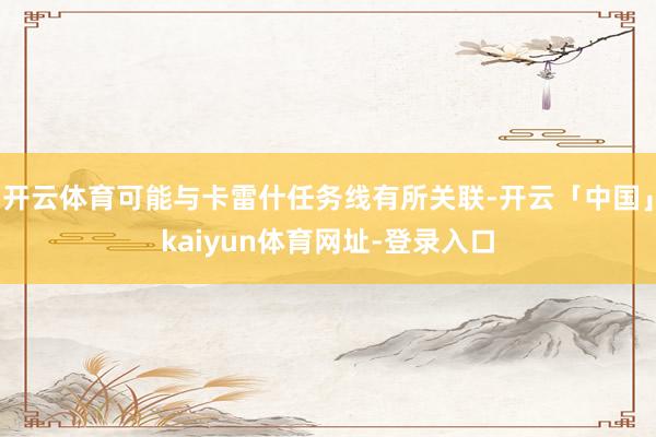 开云体育可能与卡雷什任务线有所关联-开云「中国」kaiyun体育网址-登录入口
