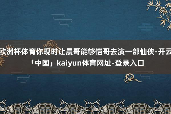 欧洲杯体育你现时让晨哥能够恺哥去演一部仙侠-开云「中国」kaiyun体育网址-登录入口