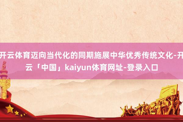 开云体育迈向当代化的同期施展中华优秀传统文化-开云「中国」kaiyun体育网址-登录入口