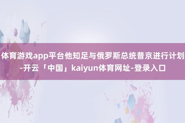 体育游戏app平台他知足与俄罗斯总统普京进行计划-开云「中国」kaiyun体育网址-登录入口