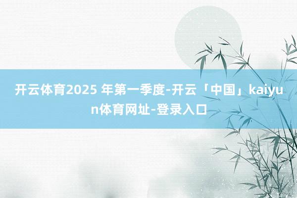 开云体育2025 年第一季度-开云「中国」kaiyun体育网址-登录入口