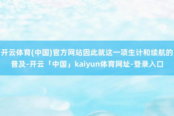 开云体育(中国)官方网站因此就这一项生计和续航的普及-开云「中国」kaiyun体育网址-登录入口