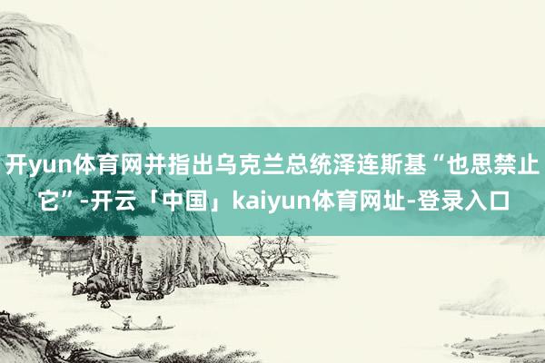 开yun体育网并指出乌克兰总统泽连斯基“也思禁止它”-开云「中国」kaiyun体育网址-登录入口