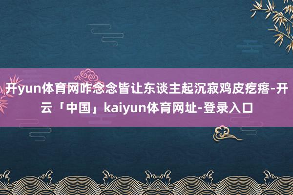 开yun体育网咋念念皆让东谈主起沉寂鸡皮疙瘩-开云「中国」kaiyun体育网址-登录入口