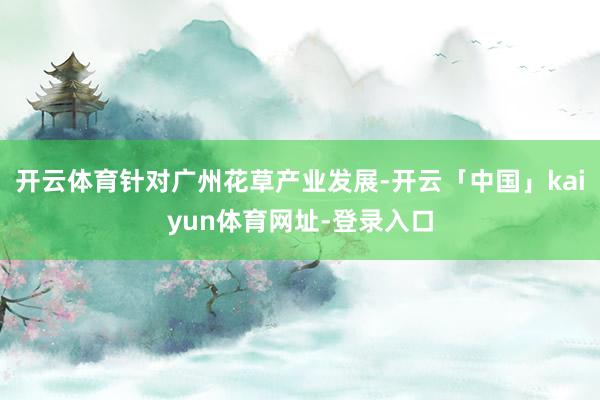 开云体育针对广州花草产业发展-开云「中国」kaiyun体育网址-登录入口