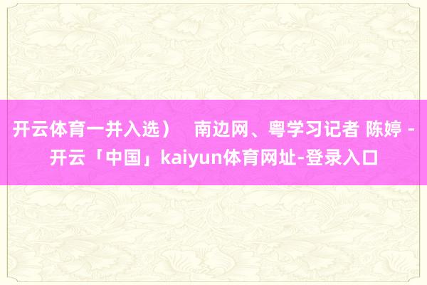 开云体育一并入选）   南边网、粤学习记者 陈婷 -开云「中国」kaiyun体育网址-登录入口