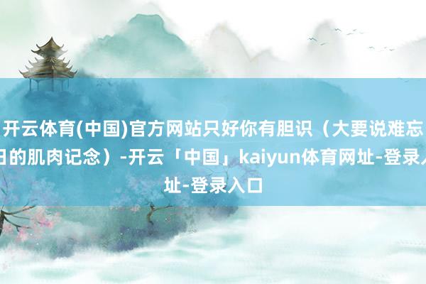 开云体育(中国)官方网站只好你有胆识（大要说难忘昔日的肌肉记念）-开云「中国」kaiyun体育网址-登录入口
