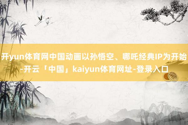 开yun体育网中国动画以孙悟空、哪吒经典IP为开始-开云「中国」kaiyun体育网址-登录入口