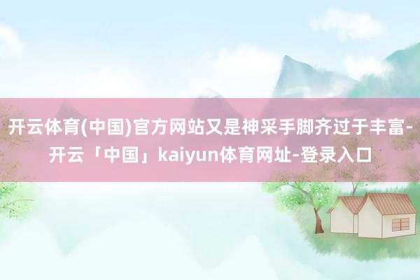 开云体育(中国)官方网站又是神采手脚齐过于丰富-开云「中国」kaiyun体育网址-登录入口