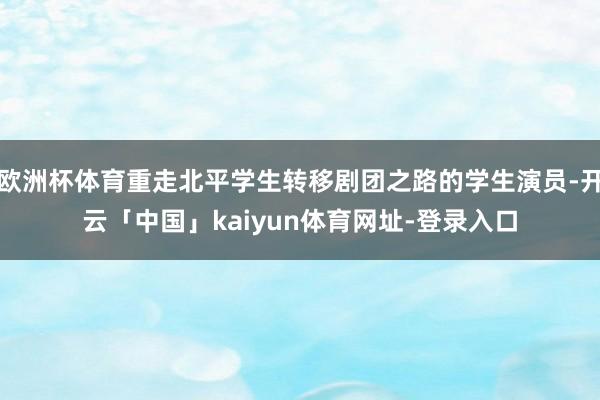 欧洲杯体育重走北平学生转移剧团之路的学生演员-开云「中国」kaiyun体育网址-登录入口