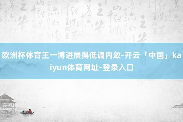 欧洲杯体育王一博进展得低调内敛-开云「中国」kaiyun体育网址-登录入口