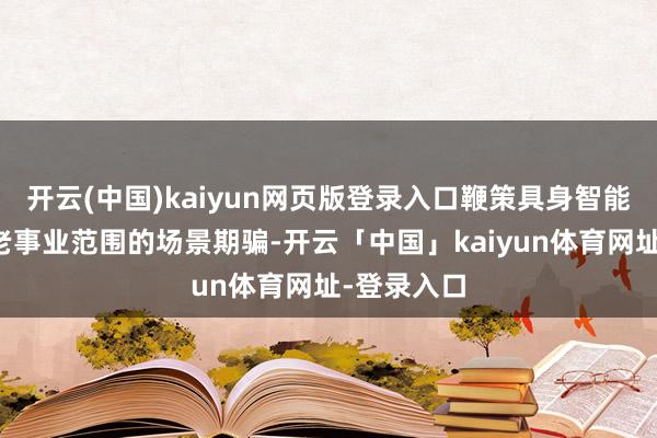开云(中国)kaiyun网页版登录入口鞭策具身智能时候在养老事业范围的场景期骗-开云「中国」kaiyun体育网址-登录入口