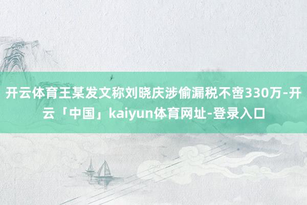 开云体育王某发文称刘晓庆涉偷漏税不啻330万-开云「中国」kaiyun体育网址-登录入口
