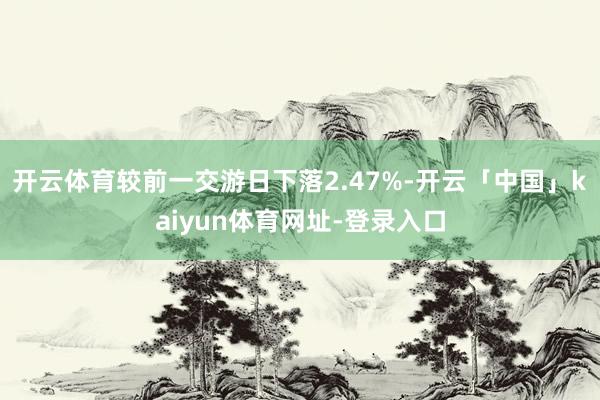 开云体育较前一交游日下落2.47%-开云「中国」kaiyun体育网址-登录入口