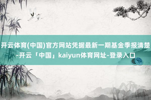 开云体育(中国)官方网站凭据最新一期基金季报清楚-开云「中国」kaiyun体育网址-登录入口
