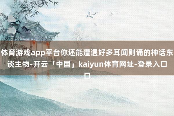 体育游戏app平台你还能遭遇好多耳闻则诵的神话东谈主物-开云「中国」kaiyun体育网址-登录入口
