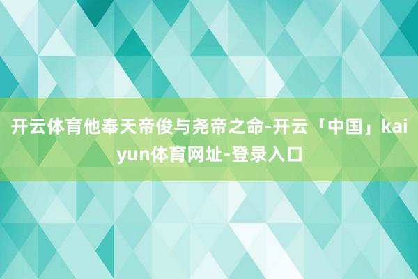 开云体育他奉天帝俊与尧帝之命-开云「中国」kaiyun体育网址-登录入口