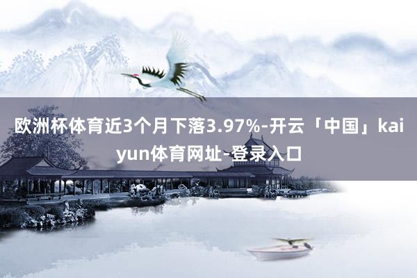 欧洲杯体育近3个月下落3.97%-开云「中国」kaiyun体育网址-登录入口