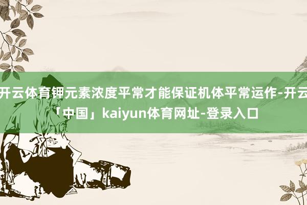 开云体育钾元素浓度平常才能保证机体平常运作-开云「中国」kaiyun体育网址-登录入口