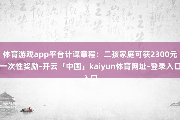 体育游戏app平台计谋章程：二孩家庭可获2300元一次性奖励-开云「中国」kaiyun体育网址-登录入口