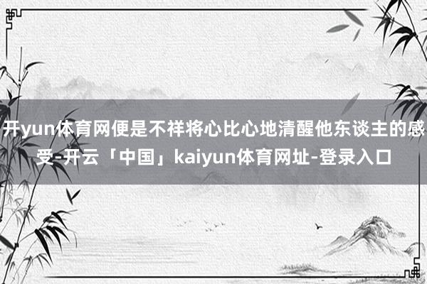 开yun体育网便是不祥将心比心地清醒他东谈主的感受-开云「中国」kaiyun体育网址-登录入口