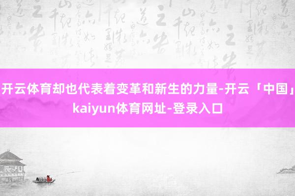 开云体育却也代表着变革和新生的力量-开云「中国」kaiyun体育网址-登录入口