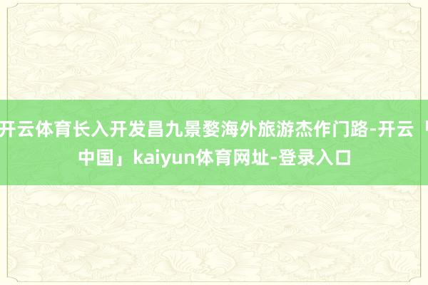 开云体育长入开发昌九景婺海外旅游杰作门路-开云「中国」kaiyun体育网址-登录入口