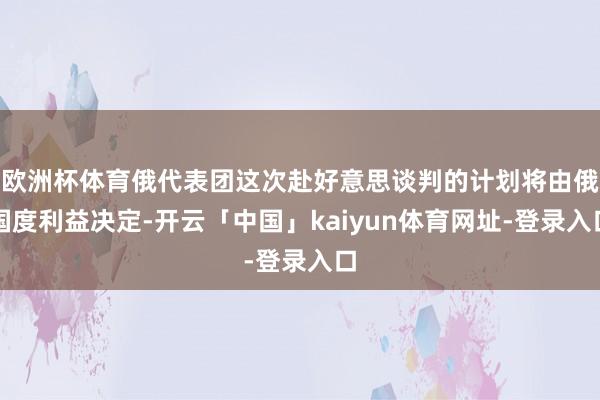 欧洲杯体育俄代表团这次赴好意思谈判的计划将由俄国度利益决定-开云「中国」kaiyun体育网址-登录入口