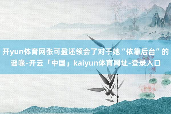 开yun体育网张可盈还领会了对于她“依靠后台”的谣喙-开云「中国」kaiyun体育网址-登录入口