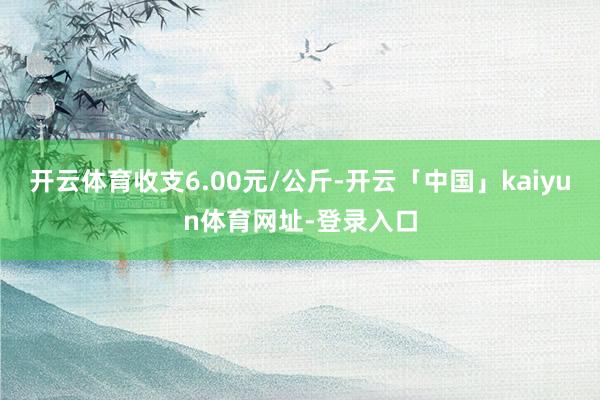 开云体育收支6.00元/公斤-开云「中国」kaiyun体育网址-登录入口