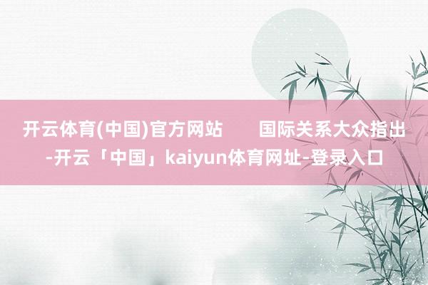 开云体育(中国)官方网站       国际关系大众指出-开云「中国」kaiyun体育网址-登录入口