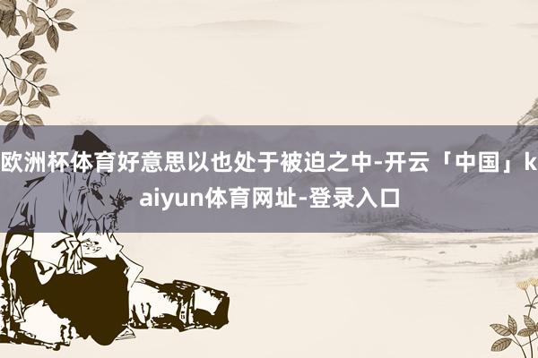 欧洲杯体育好意思以也处于被迫之中-开云「中国」kaiyun体育网址-登录入口