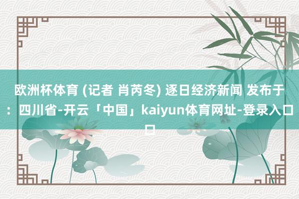 欧洲杯体育 (记者 肖芮冬) 逐日经济新闻 发布于：四川省-开云「中国」kaiyun体育网址-登录入口