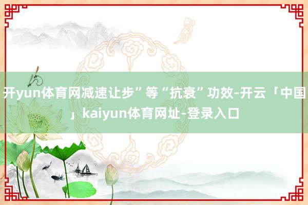 开yun体育网减速让步”等“抗衰”功效-开云「中国」kaiyun体育网址-登录入口
