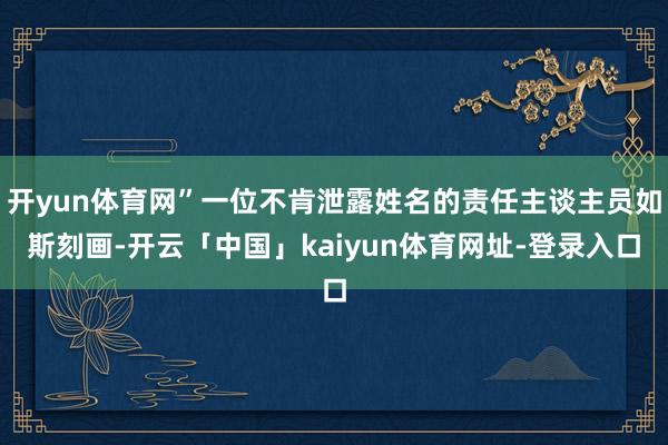 开yun体育网”一位不肯泄露姓名的责任主谈主员如斯刻画-开云「中国」kaiyun体育网址-登录入口