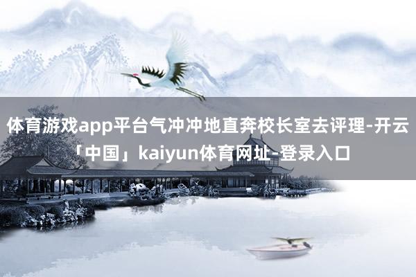体育游戏app平台气冲冲地直奔校长室去评理-开云「中国」kaiyun体育网址-登录入口