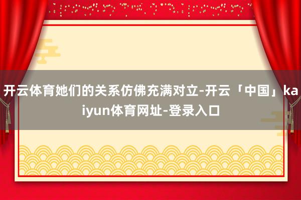 开云体育她们的关系仿佛充满对立-开云「中国」kaiyun体育网址-登录入口