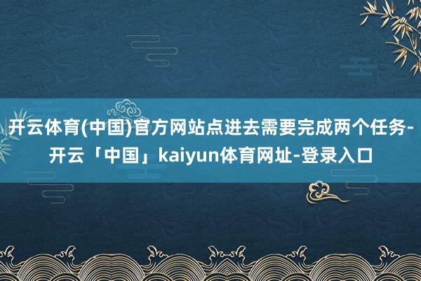 开云体育(中国)官方网站点进去需要完成两个任务-开云「中国」kaiyun体育网址-登录入口