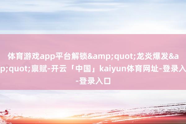 体育游戏app平台解锁&quot;龙炎爆发&quot;禀赋-开云「中国」kaiyun体育网址-登录入口