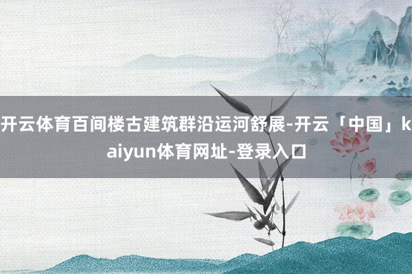 开云体育百间楼古建筑群沿运河舒展-开云「中国」kaiyun体育网址-登录入口