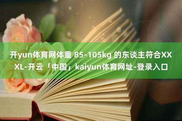 开yun体育网体重 85-105kg 的东谈主符合XXXL-开云「中国」kaiyun体育网址-登录入口