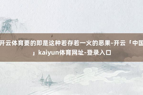 开云体育要的即是这种若存若一火的恶果-开云「中国」kaiyun体育网址-登录入口