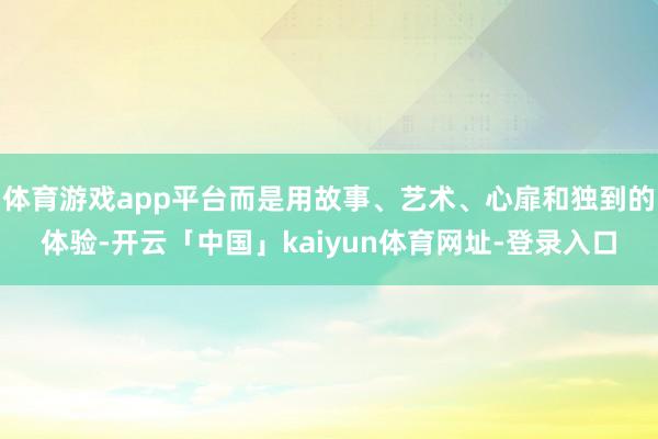 体育游戏app平台而是用故事、艺术、心扉和独到的体验-开云「中国」kaiyun体育网址-登录入口