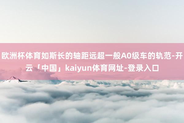 欧洲杯体育如斯长的轴距远超一般A0级车的轨范-开云「中国」kaiyun体育网址-登录入口
