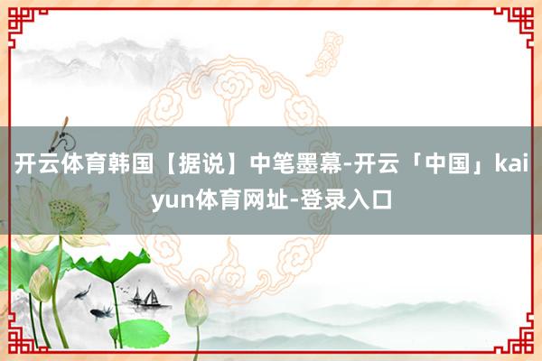 开云体育韩国【据说】中笔墨幕-开云「中国」kaiyun体育网址-登录入口