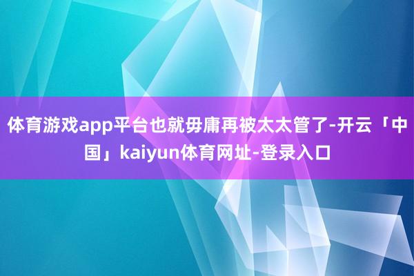 体育游戏app平台也就毋庸再被太太管了-开云「中国」kaiyun体育网址-登录入口