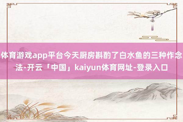 体育游戏app平台今天厨房斟酌了白水鱼的三种作念法-开云「中国」kaiyun体育网址-登录入口