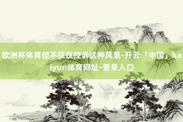 欧洲杯体育但不仅仅控诉这种风景-开云「中国」kaiyun体育网址-登录入口