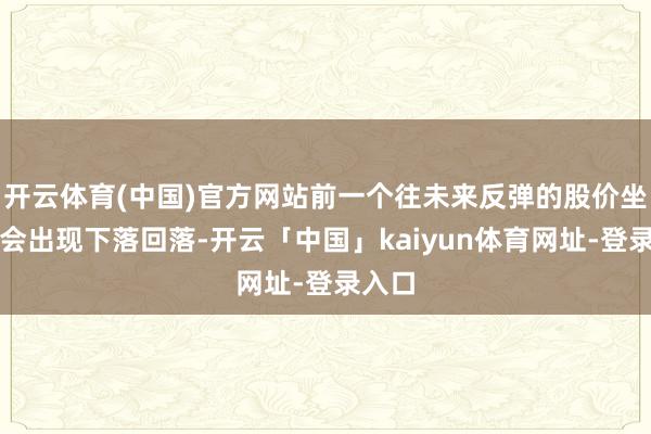 开云体育(中国)官方网站前一个往未来反弹的股价坐窝就会出现下落回落-开云「中国」kaiyun体育网址-登录入口
